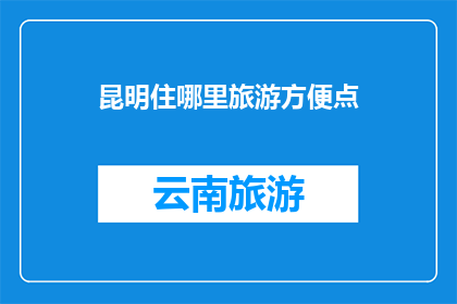 昆明住哪里旅游方便点(昆明旅游住宿指南：哪里住得方便，让你的旅行更加轻松？)