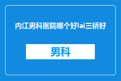 内江男科医院哪个好lai三桥好(内江地区男科医院选择指南：哪个医院在三桥地区表现最佳？)