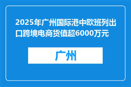 2025年广州国际港中欧班列出口跨境电商货值超6000万元