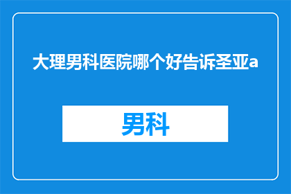 大理男科医院哪个好告诉圣亚a(哪个大理男科医院最好？圣亚a对此有何见解？)