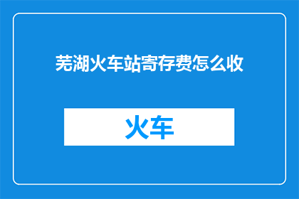 芜湖火车站寄存费怎么收(芜湖火车站寄存费用如何收取？)
