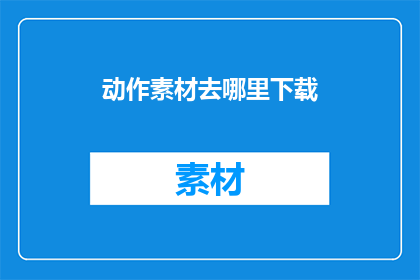 动作素材去哪里下载(在哪里可以下载到丰富的动作素材？)