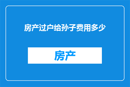 房产过户给孙子费用多少(房产过户给孙子的费用是多少？)