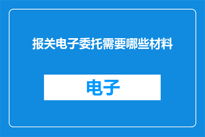 报关电子委托需要哪些材料(报关电子委托需要哪些材料？)