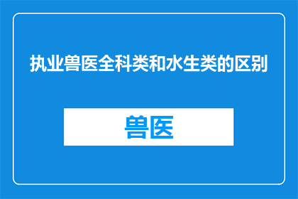 执业兽医全科类和水生类的区别(执业兽医全科类和水生类之间存在哪些关键区别？)