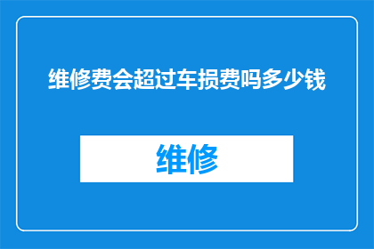 维修费会超过车损费吗多少钱(维修费用是否可能超过车辆损失赔偿金额？)