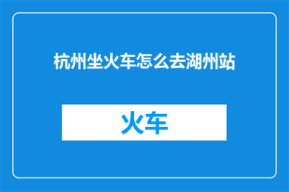 杭州坐火车怎么去湖州站(如何从杭州前往湖州站乘坐火车？)