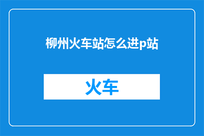 柳州火车站怎么进p站(柳州火车站如何进入私人影院P站？)