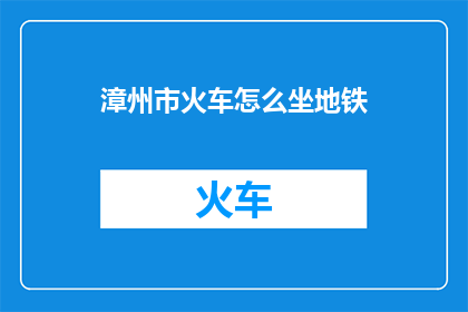 漳州市火车怎么坐地铁(如何从漳州市乘坐地铁前往目的地？)