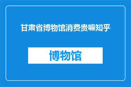 甘肃省博物馆消费贵嘛知乎(甘肃省博物馆的消费水平是否偏高？在知乎上，网友们对此展开了热烈讨论)